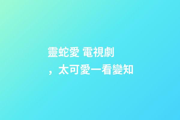 靈蛇愛 電視劇，太可愛一看變知-第1張-觀點-玄機派